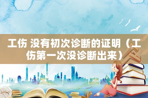 工傷 沒(méi)有初次診斷的證明（工傷第一次沒(méi)診斷出來(lái)）