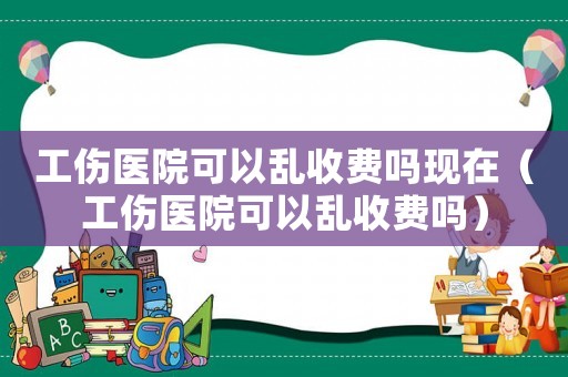工傷醫(yī)院可以亂收費嗎現(xiàn)在（工傷醫(yī)院可以亂收費嗎）