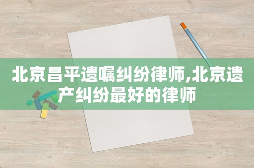北京昌平遺囑糾紛律師,北京遺產(chǎn)糾紛最好的律師