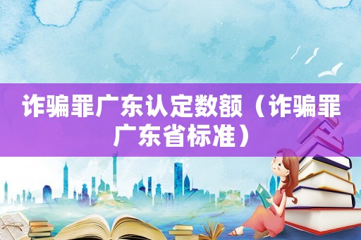 詐騙罪廣東認(rèn)定數(shù)額（詐騙罪廣東省標(biāo)準(zhǔn)）