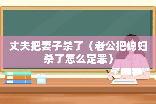 丈夫把妻子殺了（老公把媳婦殺了怎么定罪）