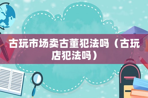 古玩市場賣古董犯法嗎（古玩店犯法嗎）