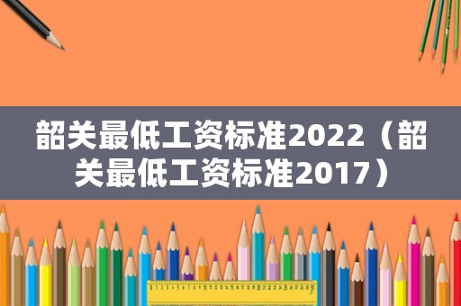 韶關(guān)最低工資標(biāo)準(zhǔn)2022（韶關(guān)最低工資標(biāo)準(zhǔn)2017）