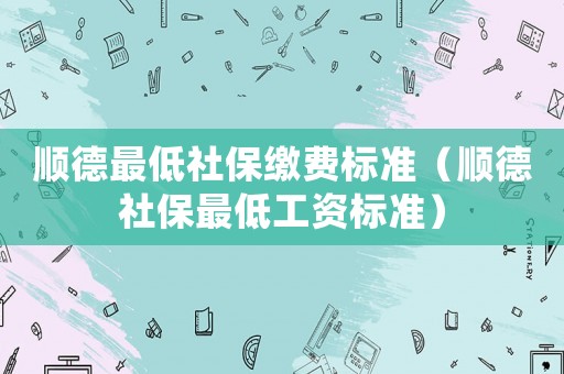 順德最低社保繳費(fèi)標(biāo)準(zhǔn)（順德社保最低工資標(biāo)準(zhǔn)）