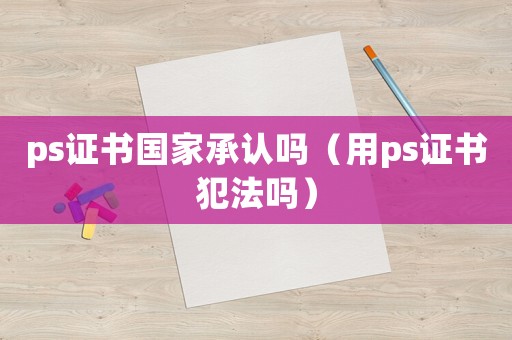 ps證書國家承認(rèn)嗎（用ps證書犯法嗎）