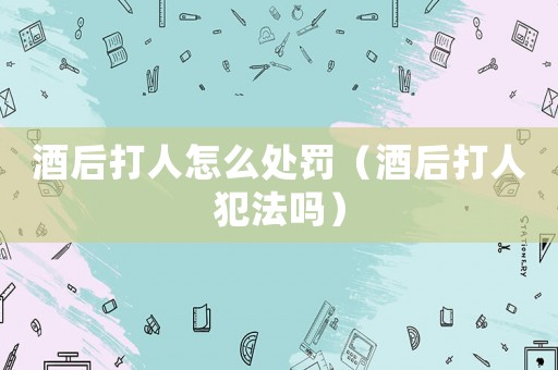 酒后打人怎么處罰（酒后打人犯法嗎）