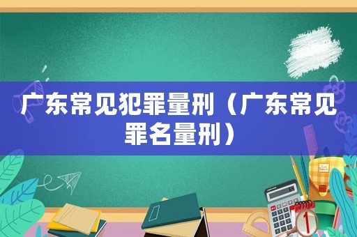 廣東常見(jiàn)犯罪量刑（廣東常見(jiàn)罪名量刑）