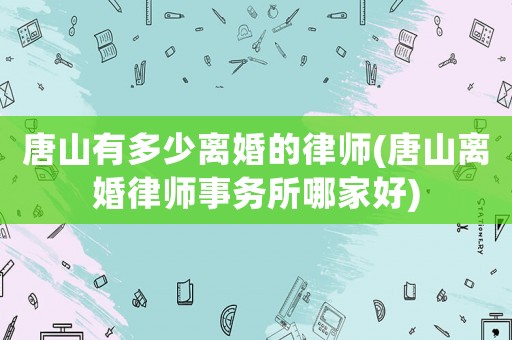 唐山有多少離婚的律師(唐山離婚律師事務(wù)所哪家好)