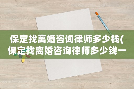 保定找離婚咨詢律師多少錢(保定找離婚咨詢律師多少錢一個月)