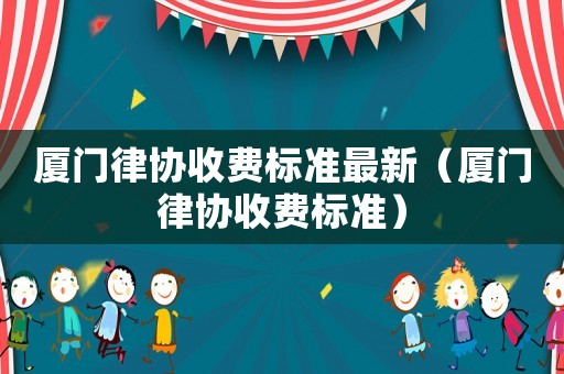 廈門律協(xié)收費標(biāo)準(zhǔn)最新（廈門律協(xié)收費標(biāo)準(zhǔn)）