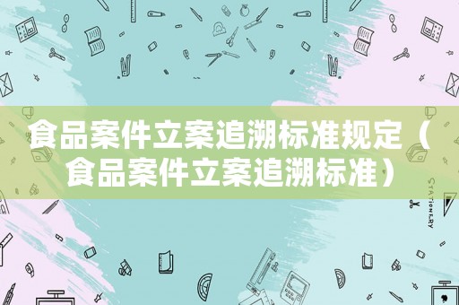 食品案件立案追溯標準規(guī)定（食品案件立案追溯標準）