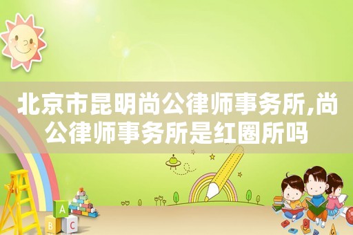 北京市昆明尚公律師事務(wù)所,尚公律師事務(wù)所是紅圈所嗎