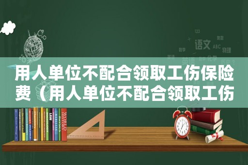 用人單位不配合領(lǐng)取工傷保險(xiǎn)費(fèi)（用人單位不配合領(lǐng)取工傷保險(xiǎn)）