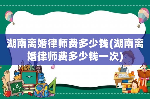 湖南離婚律師費多少錢(湖南離婚律師費多少錢一次)