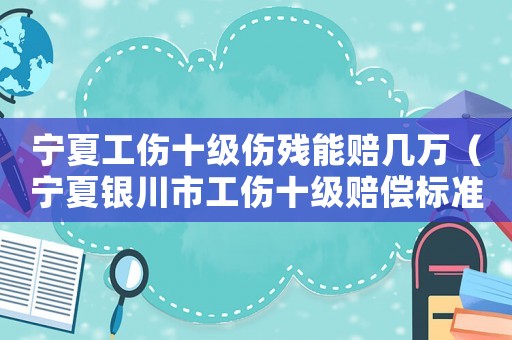 寧夏工傷十級傷殘能賠幾萬（寧夏銀川市工傷十級賠償標準）