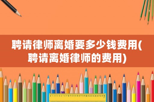 聘請律師離婚要多少錢費(fèi)用(聘請離婚律師的費(fèi)用)