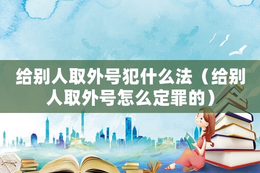 給別人取外號犯什么法（給別人取外號怎么定罪的）