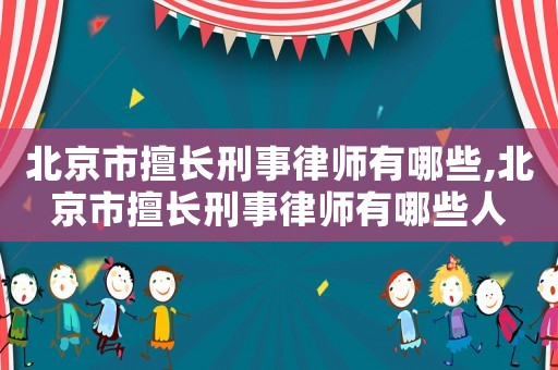 北京市擅長刑事律師有哪些,北京市擅長刑事律師有哪些人