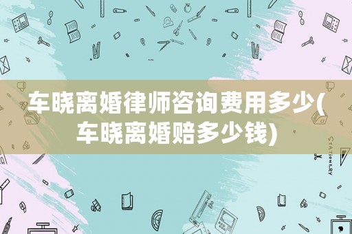 車曉離婚律師咨詢費(fèi)用多少(車曉離婚賠多少錢)