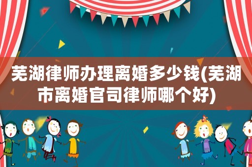 蕪湖律師辦理離婚多少錢(蕪湖市離婚官司律師哪個好)