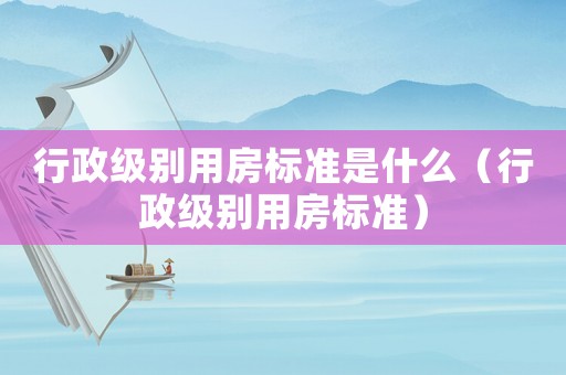 行政級(jí)別用房標(biāo)準(zhǔn)是什么（行政級(jí)別用房標(biāo)準(zhǔn)）
