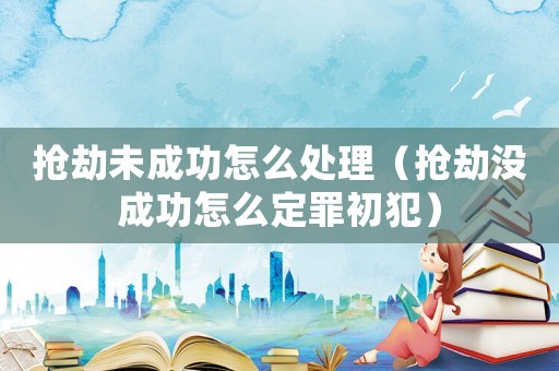 搶劫未成功怎么處理（搶劫?zèng)]成功怎么定罪初犯）