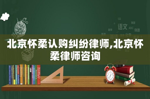 北京懷柔認(rèn)購(gòu)糾紛律師,北京懷柔律師咨詢