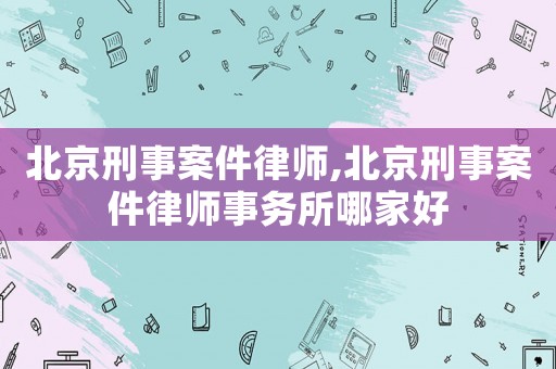 北京刑事案件律師,北京刑事案件律師事務(wù)所哪家好