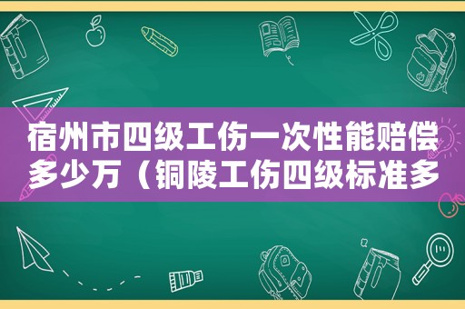 宿州市四級(jí)工傷一次性能賠償多少萬(wàn)（銅陵工傷四級(jí)標(biāo)準(zhǔn)多少時(shí)間）