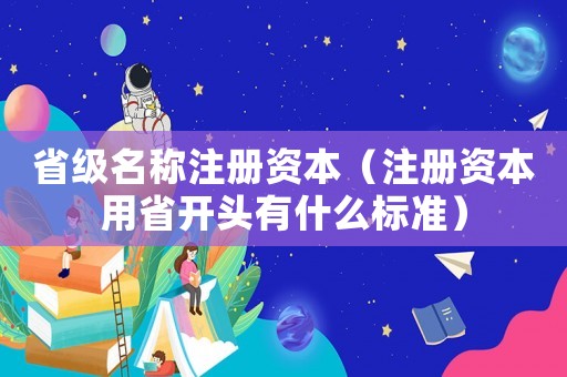 省級(jí)名稱(chēng)注冊(cè)資本（注冊(cè)資本用省開(kāi)頭有什么標(biāo)準(zhǔn)）