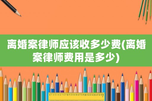 離婚案律師應(yīng)該收多少費(fèi)(離婚案律師費(fèi)用是多少)