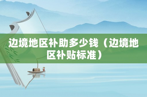 邊境地區(qū)補(bǔ)助多少錢（邊境地區(qū)補(bǔ)貼標(biāo)準(zhǔn)）