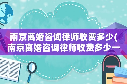 南京離婚咨詢律師收費(fèi)多少(南京離婚咨詢律師收費(fèi)多少一次)