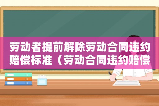 勞動(dòng)者提前解除勞動(dòng)合同違約賠償標(biāo)準(zhǔn)（勞動(dòng)合同違約賠償標(biāo)準(zhǔn)）