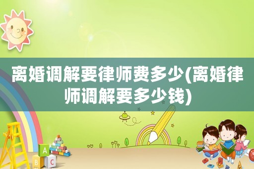 離婚調(diào)解要律師費多少(離婚律師調(diào)解要多少錢)