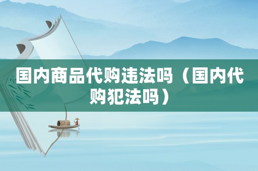 國內商品代購違法嗎（國內代購犯法嗎）