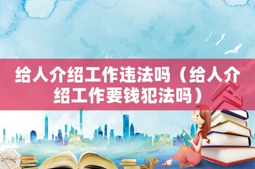 給人介紹工作違法嗎（給人介紹工作要錢犯法嗎）
