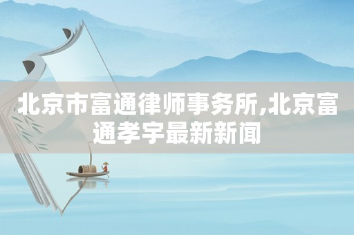 北京市富通律師事務(wù)所,北京富通孝宇最新新聞