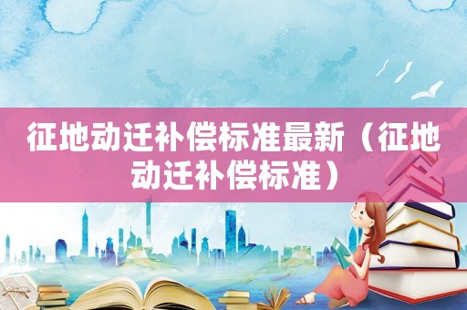征地動(dòng)遷補(bǔ)償標(biāo)準(zhǔn)最新（征地動(dòng)遷補(bǔ)償標(biāo)準(zhǔn)）