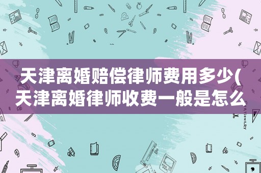 天津離婚賠償律師費(fèi)用多少(天津離婚律師收費(fèi)一般是怎么收的)