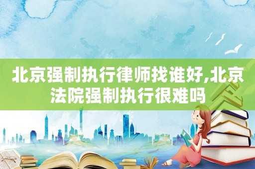 北京強制執(zhí)行律師找誰好,北京法院強制執(zhí)行很難嗎