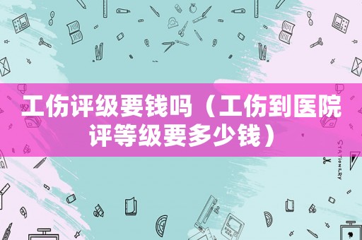 工傷評(píng)級(jí)要錢嗎（工傷到醫(yī)院評(píng)等級(jí)要多少錢）