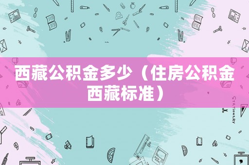 西藏公積金多少（住房公積金西藏標(biāo)準(zhǔn)）