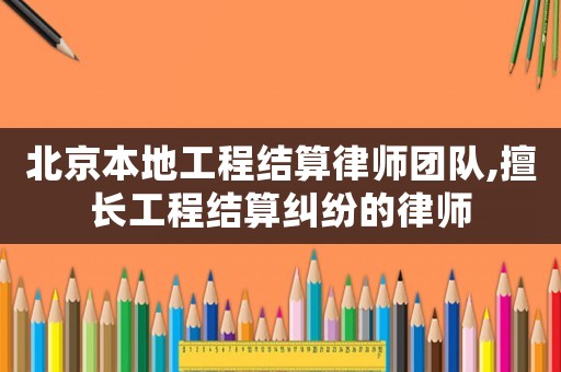 北京本地工程結算律師團隊,擅長工程結算糾紛的律師