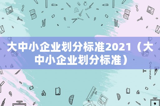 大中小企業(yè)劃分標(biāo)準(zhǔn)2021（大中小企業(yè)劃分標(biāo)準(zhǔn)）