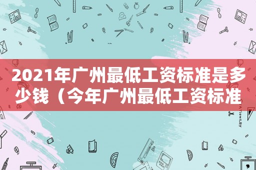 2021年廣州最低工資標(biāo)準(zhǔn)是多少錢（今年廣州最低工資標(biāo)準(zhǔn)是多少錢）