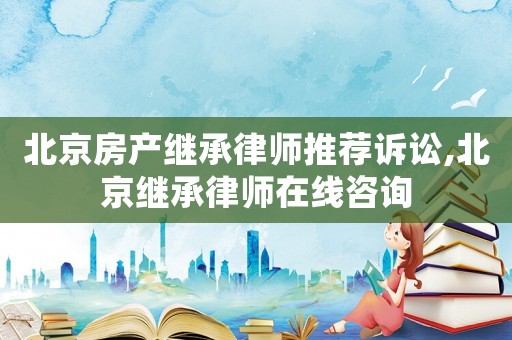 北京房產(chǎn)繼承律師推薦訴訟,北京繼承律師在線咨詢