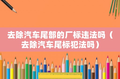 去除汽車尾部的廠標(biāo)違法嗎（去除汽車尾標(biāo)犯法嗎）