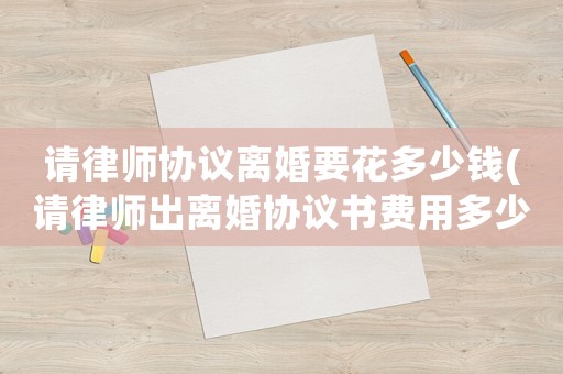 請律師協(xié)議離婚要花多少錢(請律師出離婚協(xié)議書費(fèi)用多少)