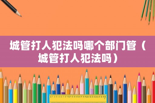 城管打人犯法嗎哪個(gè)部門管（城管打人犯法嗎）